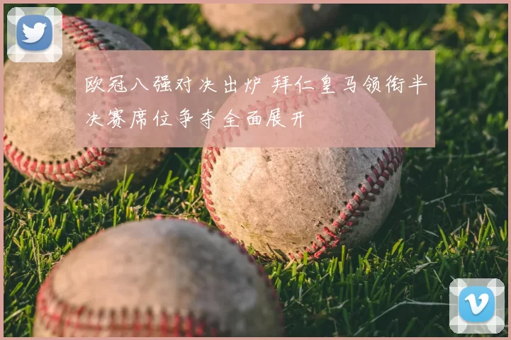 欧冠八强对决出炉 拜仁皇马领衔半决赛席位争夺全面展开