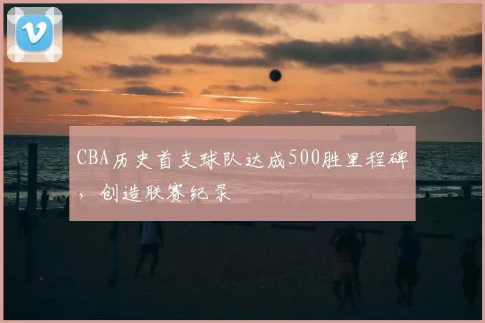 CBA历史首支球队达成500胜里程碑，创造联赛纪录