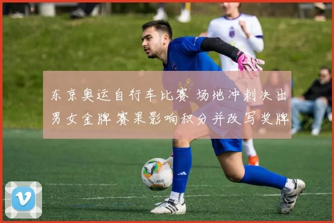 东京奥运自行车比赛 场地冲刺决出男女金牌 赛果影响积分并改写奖牌榜