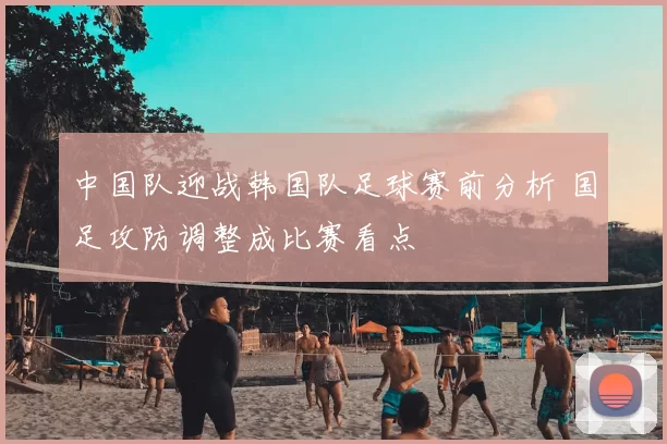 中国队迎战韩国队足球赛前分析 国足攻防调整成比赛看点