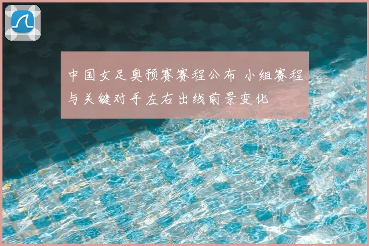 中国女足奥预赛赛程公布 小组赛程与关键对手左右出线前景变化