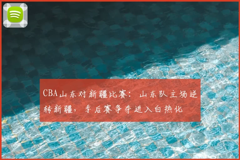 CBA山东对新疆比赛：山东队主场逆转新疆，季后赛争夺进入白热化