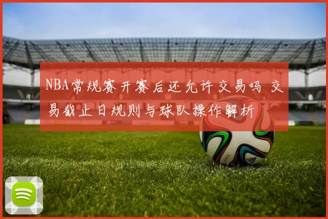 NBA常规赛开赛后还允许交易吗 交易截止日规则与球队操作解析