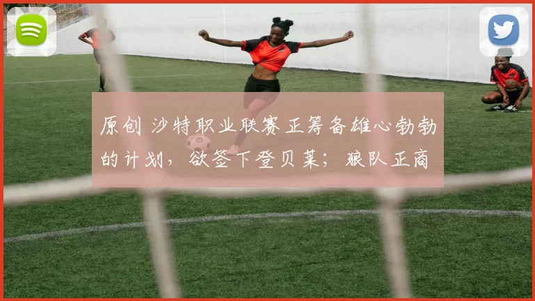 原创 沙特职业联赛正筹备雄心勃勃的计划，欲签下登贝莱；狼队正商谈将安赫尔·戈麦斯带回英超联赛
