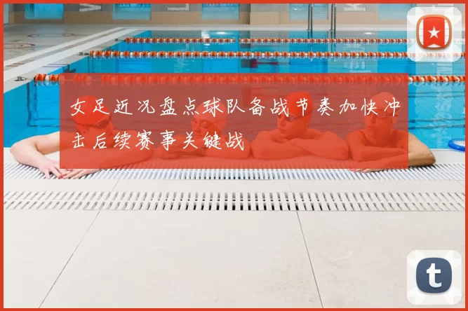 女足近况盘点球队备战节奏加快冲击后续赛事关键战