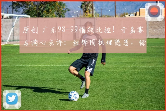 原创 广东98-99惜败北控！于嘉赛后掏心点评：杜锋固执埋隐患，徐杰成副作用