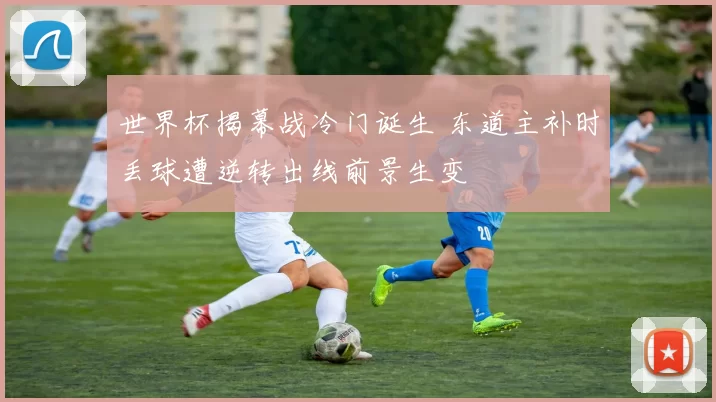 世界杯揭幕战冷门诞生 东道主补时丢球遭逆转出线前景生变