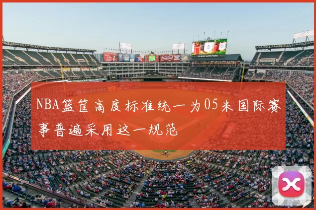 NBA篮筐高度标准统一为05米国际赛事普遍采用这一规范