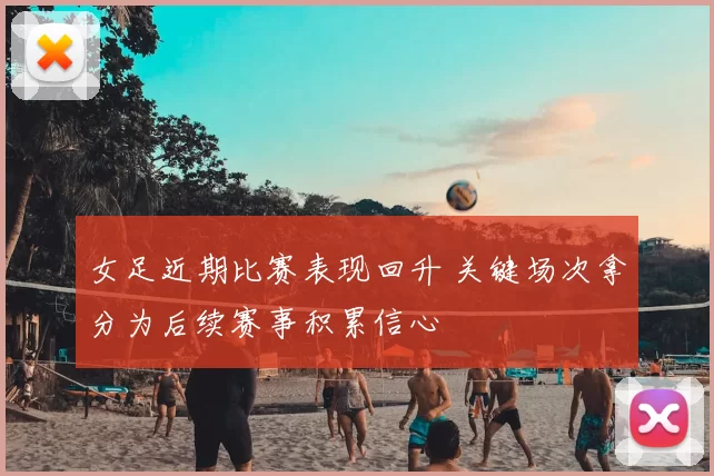 女足近期比赛表现回升 关键场次拿分为后续赛事积累信心