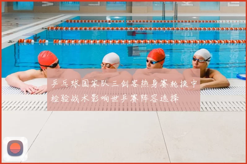 乒乓球国家队三剑客热身赛轮换中检验战术影响世乒赛阵容选择