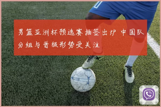 男篮亚洲杯预选赛抽签出炉 中国队分组与晋级形势受关注