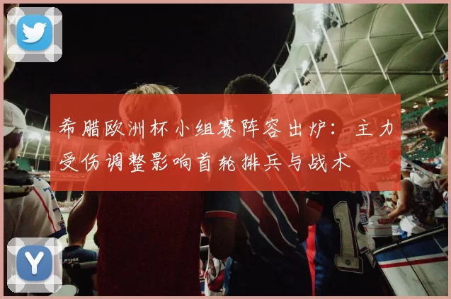 希腊欧洲杯小组赛阵容出炉：主力受伤调整影响首轮排兵与战术