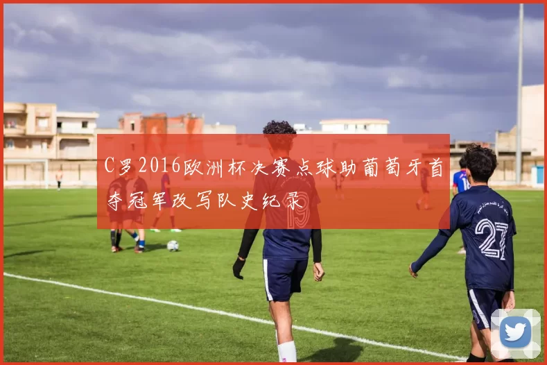 C罗2016欧洲杯决赛点球助葡萄牙首夺冠军改写队史纪录