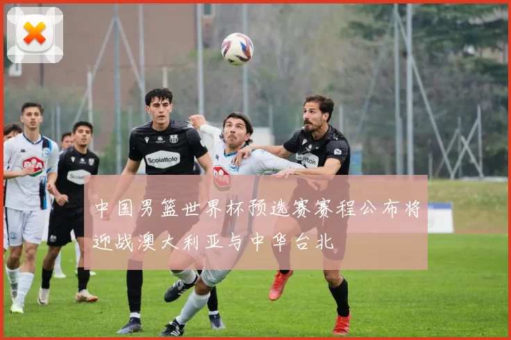 中国男篮世界杯预选赛赛程公布将迎战澳大利亚与中华台北