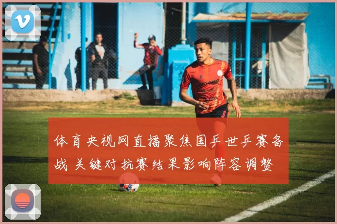 体育央视网直播聚焦国乒世乒赛备战 关键对抗赛结果影响阵容调整