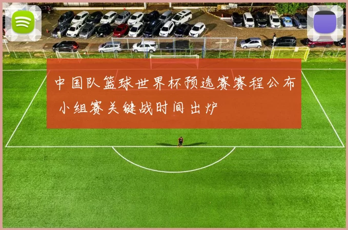 中国队篮球世界杯预选赛赛程公布 小组赛关键战时间出炉