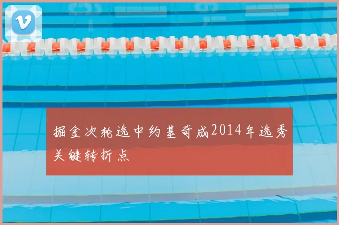 掘金次轮选中约基奇成2014年选秀关键转折点