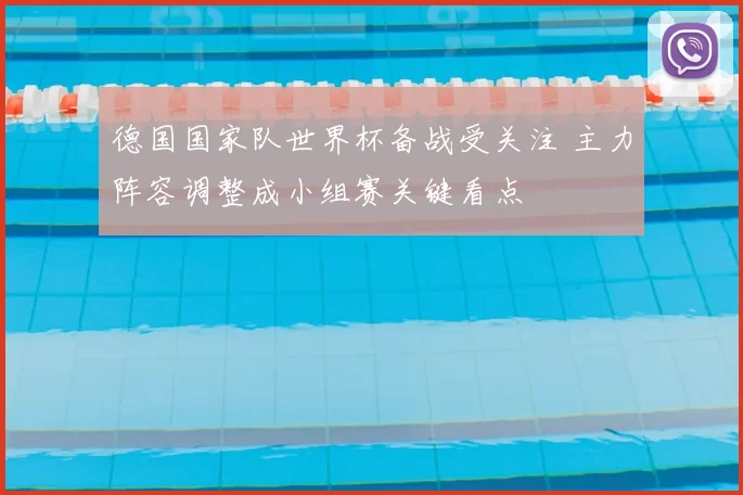 德国国家队世界杯备战受关注 主力阵容调整成小组赛关键看点