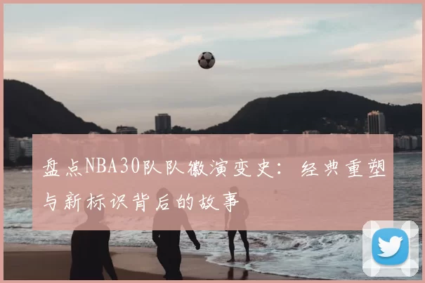 盘点NBA30队队徽演变史：经典重塑与新标识背后的故事