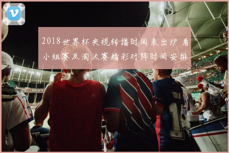 2018世界杯央视转播时间表出炉 看小组赛及淘汰赛精彩对阵时间安排