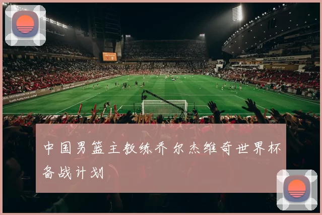 中国男篮主教练乔尔杰维奇世界杯备战计划