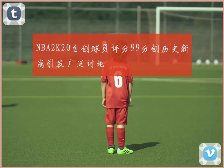 NBA2K20自创球员评分99分创历史新高引发广泛讨论