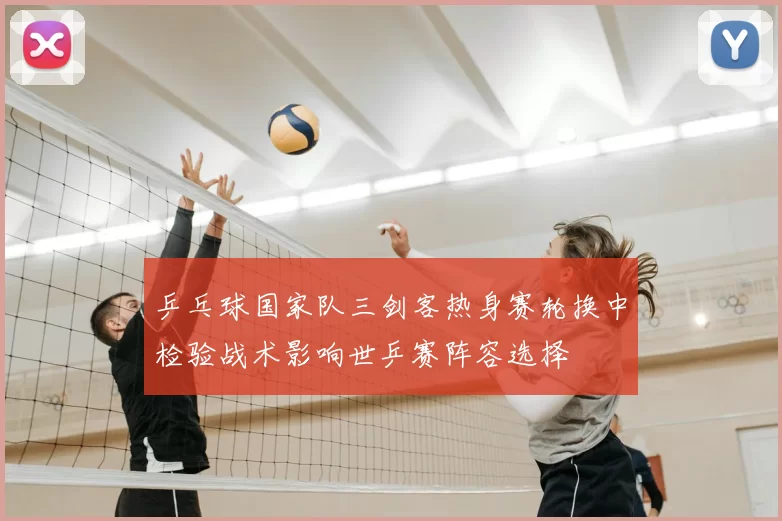 乒乓球国家队三剑客热身赛轮换中检验战术影响世乒赛阵容选择