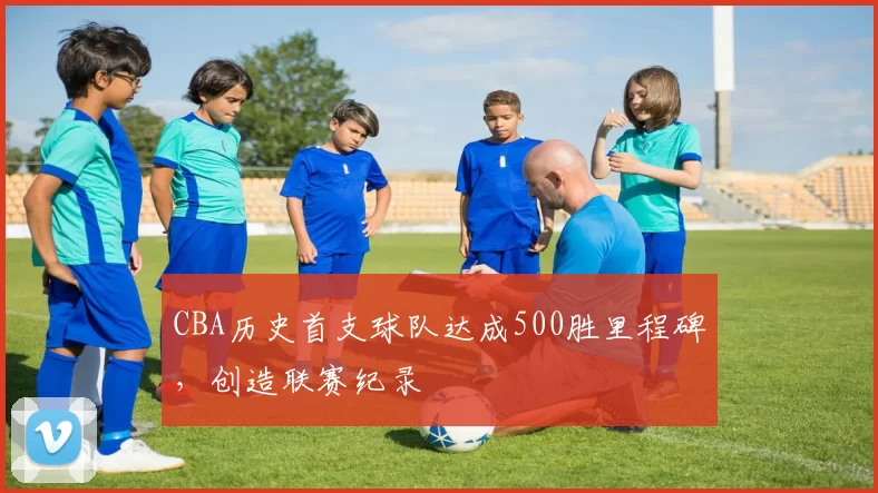 CBA历史首支球队达成500胜里程碑，创造联赛纪录
