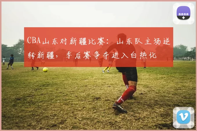 CBA山东对新疆比赛:山东队主场逆转新疆,季后赛争夺进入白热化