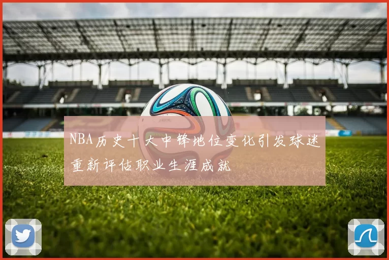 NBA历史十大中锋地位变化引发球迷重新评估职业生涯成就