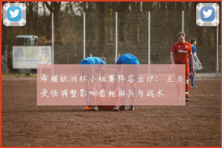 希腊欧洲杯小组赛阵容出炉：主力受伤调整影响首轮排兵与战术