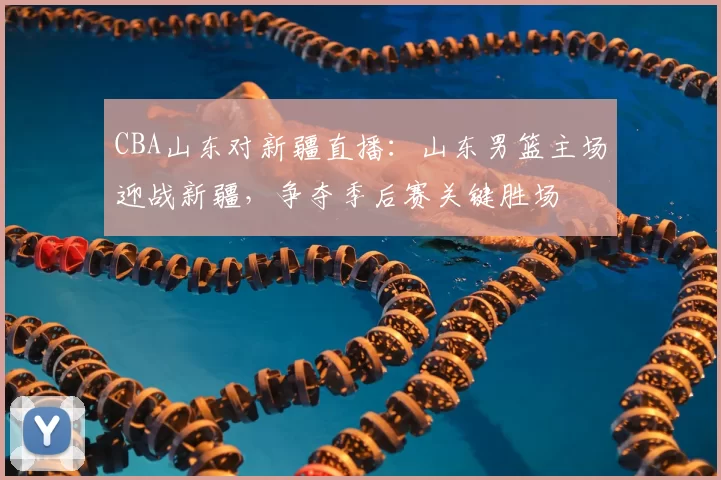 CBA山东对新疆直播：山东男篮主场迎战新疆，争夺季后赛关键胜场