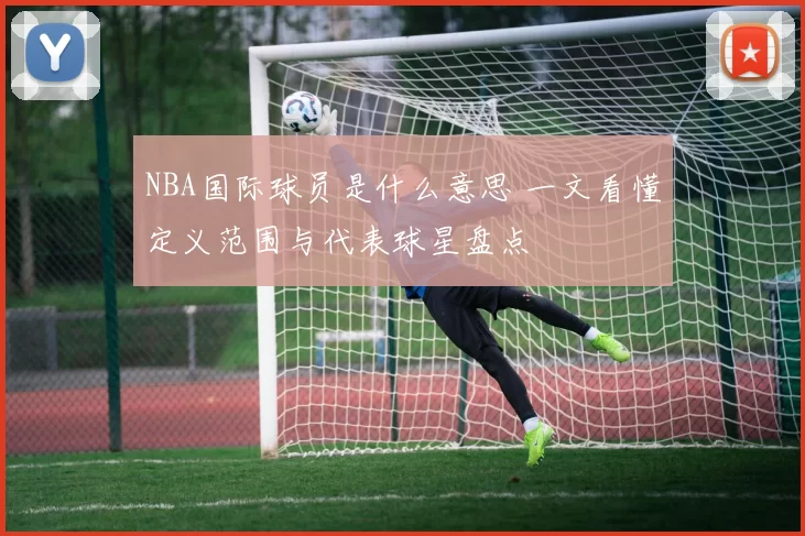 NBA国际球员是什么意思 一文看懂定义范围与代表球星盘点