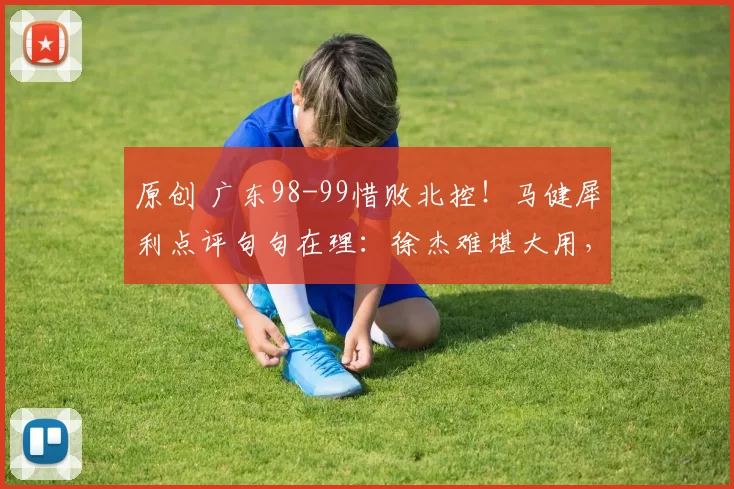 原创 广东98-99惜败北控！马健犀利点评句句在理：徐杰难堪大用，广东以他为核难争冠