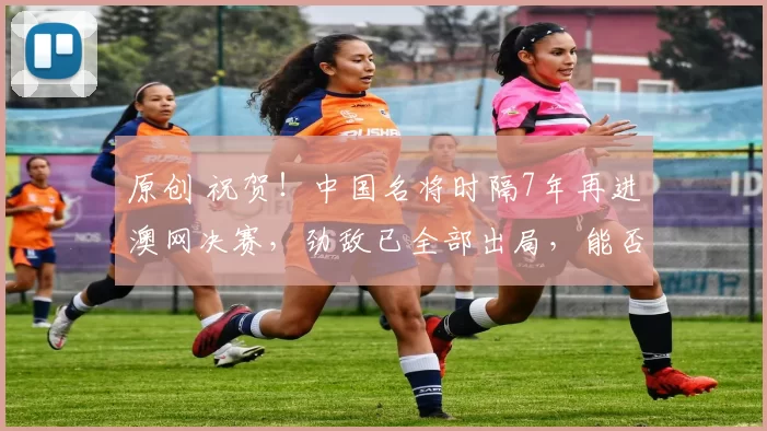 原创 祝贺！中国名将时隔7年再进澳网决赛，劲敌已全部出局，能否夺冠