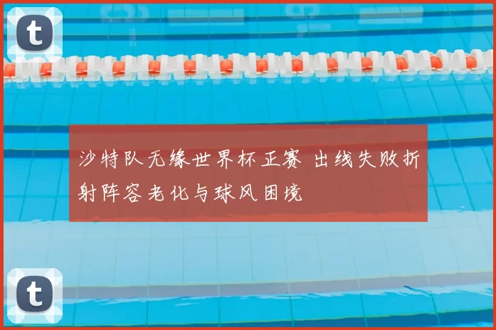 沙特队无缘世界杯正赛 出线失败折射阵容老化与球风困境