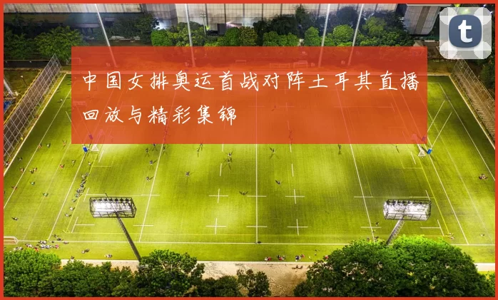 中国女排奥运首战对阵土耳其直播回放与精彩集锦