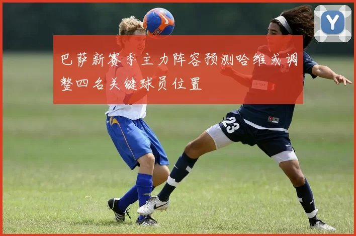 巴萨新赛季主力阵容预测哈维或调整四名关键球员位置