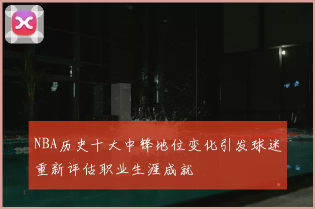 NBA历史十大中锋地位变化引发球迷重新评估职业生涯成就