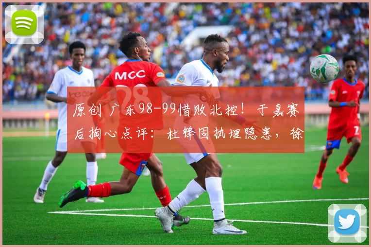 原创 广东98-99惜败北控！于嘉赛后掏心点评：杜锋固执埋隐患，徐杰成副作用