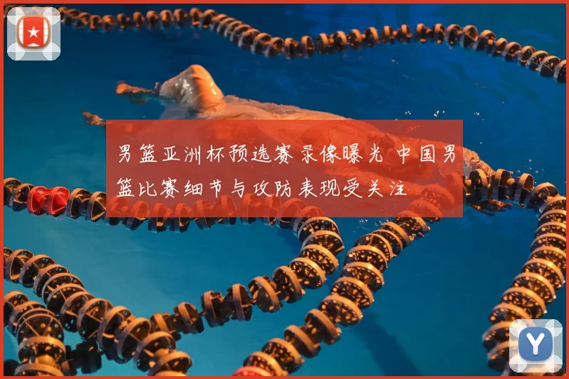 男篮亚洲杯预选赛录像曝光 中国男篮比赛细节与攻防表现受关注