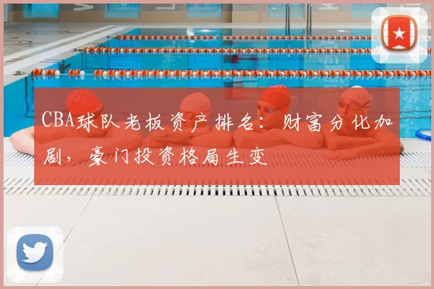 CBA球队老板资产排名：财富分化加剧，豪门投资格局生变