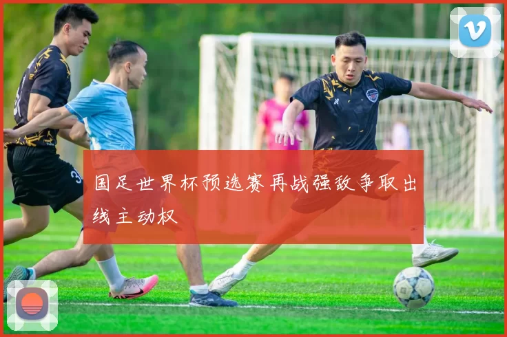 国足世界杯预选赛再战强敌争取出线主动权