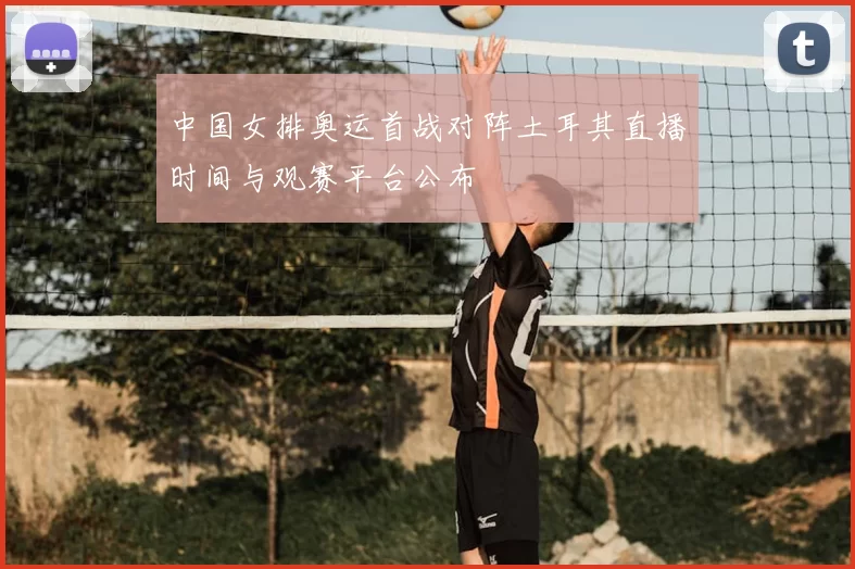 中国女排奥运首战对阵土耳其直播时间与观赛平台公布