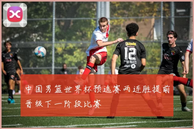 中国男篮世界杯预选赛两连胜提前晋级下一阶段比赛