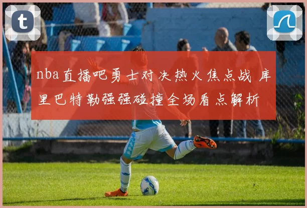 nba直播吧勇士对决热火焦点战 库里巴特勒强强碰撞全场看点解析