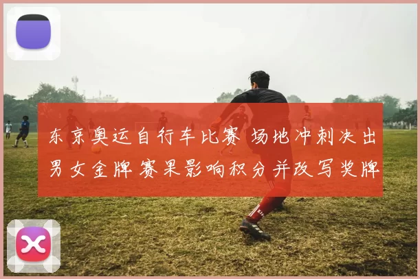 东京奥运自行车比赛 场地冲刺决出男女金牌 赛果影响积分并改写奖牌榜