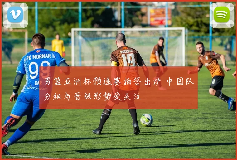 男篮亚洲杯预选赛抽签出炉 中国队分组与晋级形势受关注