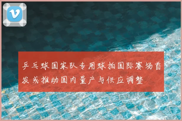 乒乓球国家队专用球拍国际赛场首发或推动国内量产与供应调整