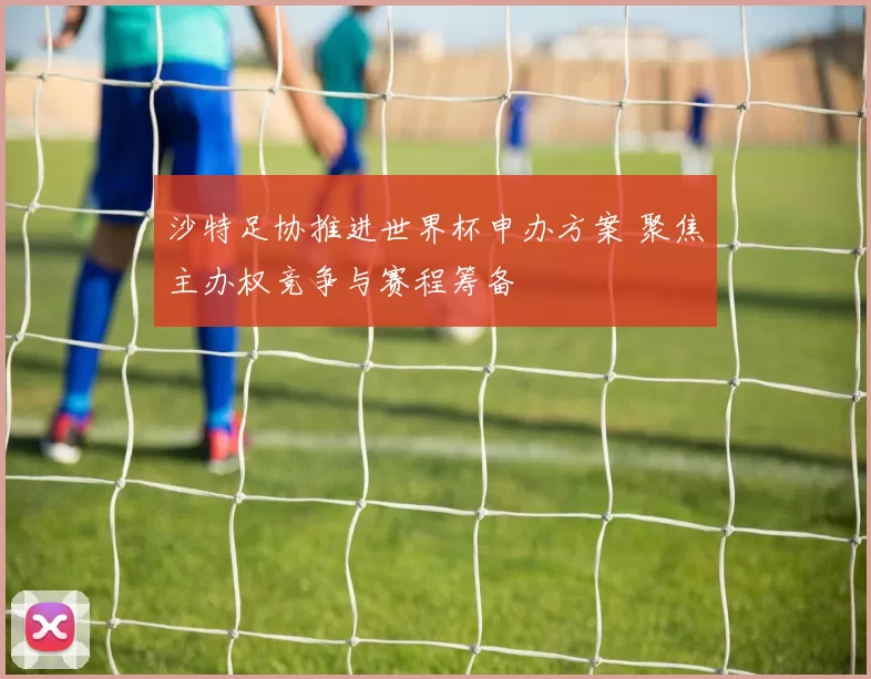 沙特足协推进世界杯申办方案 聚焦主办权竞争与赛程筹备